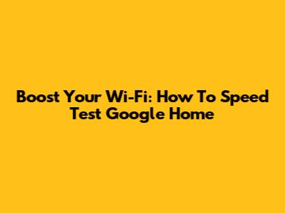 Boost Your Wi-Fi: How To Speed Test Google Home