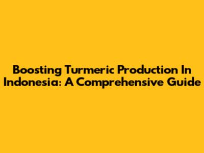 Boosting Turmeric Production In Indonesia: A Comprehensive Guide