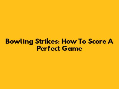 Bowling Strikes: How To Score A Perfect Game