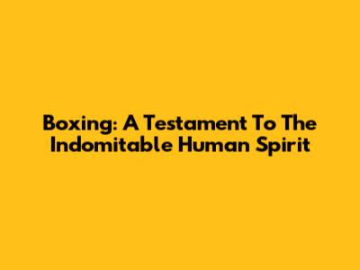 Boxing: A Testament To The Indomitable Human Spirit