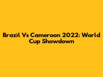 Brazil Vs Cameroon 2022: World Cup Showdown