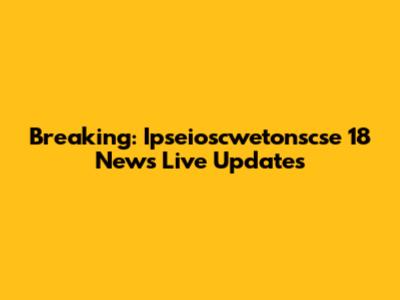 Breaking: Ipseioscwetonscse 18 News Live Updates