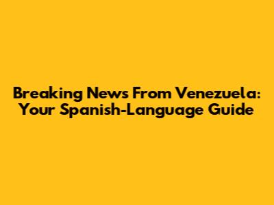 Breaking News From Venezuela: Your Spanish-Language Guide