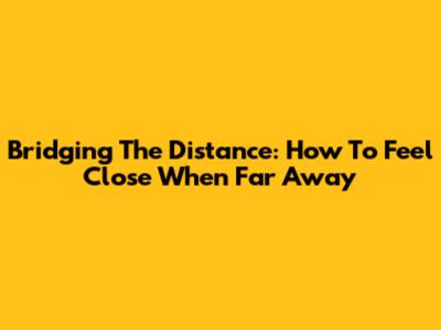 Bridging The Distance: How To Feel Close When Far Away