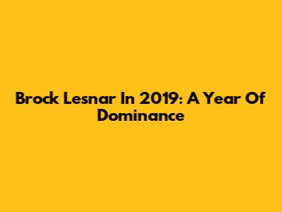 Brock Lesnar In 2019: A Year Of Dominance