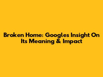 Broken Home: Google's Insight On Its Meaning & Impact