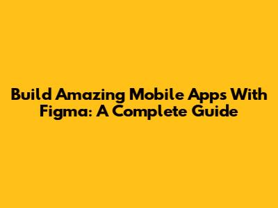 Build Amazing Mobile Apps With Figma: A Complete Guide