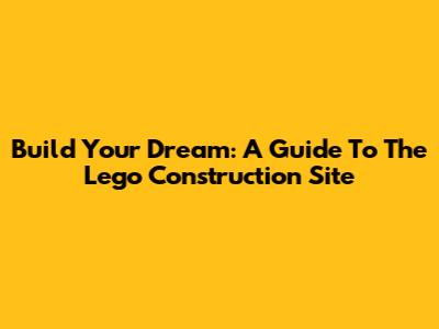 Build Your Dream: A Guide To The Lego Construction Site