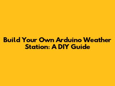 Build Your Own Arduino Weather Station: A DIY Guide