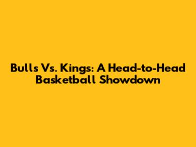 Bulls Vs. Kings: A Head-to-Head Basketball Showdown