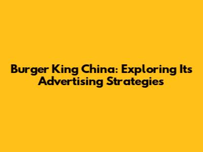Burger King China: Exploring Its Advertising Strategies