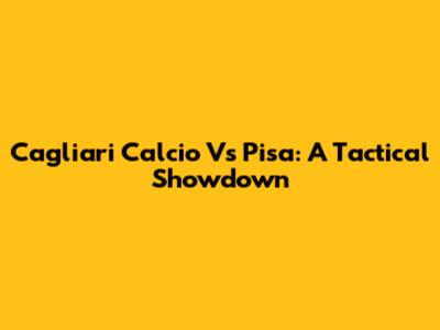 Cagliari Calcio Vs Pisa: A Tactical Showdown