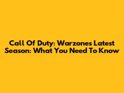 Call Of Duty: Warzone's Latest Season: What You Need To Know