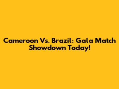 Cameroon Vs. Brazil: Gala Match Showdown Today!