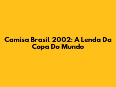 Camisa Brasil 2002: A Lenda Da Copa Do Mundo