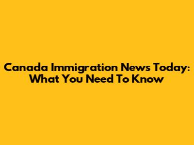 Canada Immigration News Today: What You Need To Know