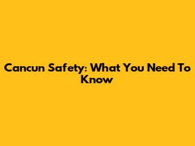 Cancun Safety: What You Need To Know