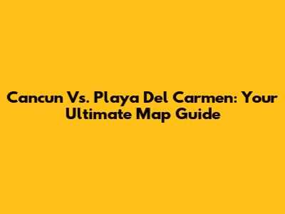 Cancun Vs. Playa Del Carmen: Your Ultimate Map Guide