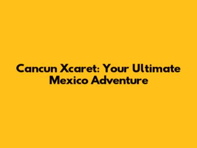 Cancun Xcaret: Your Ultimate Mexico Adventure