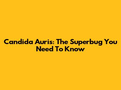 Candida Auris: The Superbug You Need To Know