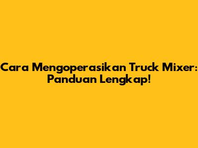 Cara Mengoperasikan Truck Mixer: Panduan Lengkap!