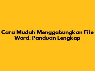 Cara Mudah Menggabungkan File Word: Panduan Lengkap