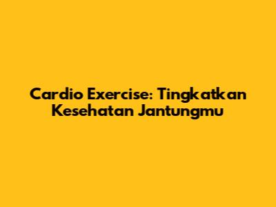 Cardio Exercise: Tingkatkan Kesehatan Jantungmu