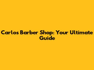 Carlos Barber Shop: Your Ultimate Guide