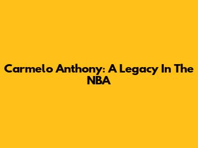 Carmelo Anthony: A Legacy In The NBA