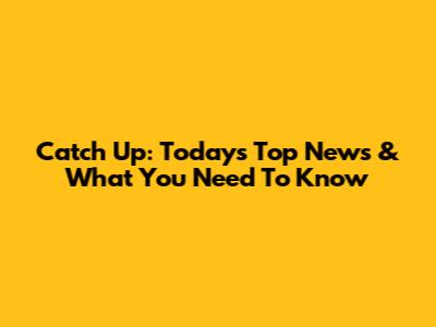 Catch Up: Today's Top News & What You Need To Know