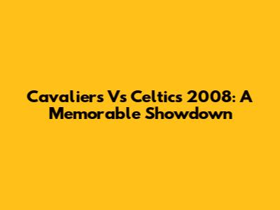Cavaliers Vs Celtics 2008: A Memorable Showdown