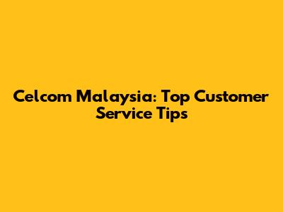 Celcom Malaysia: Top Customer Service Tips