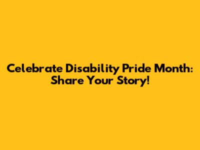 Celebrate Disability Pride Month: Share Your Story!