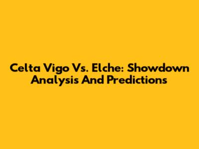 Celta Vigo Vs. Elche: Showdown Analysis And Predictions