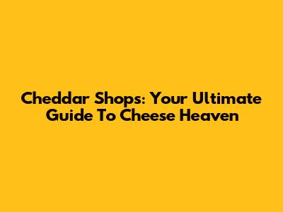 Cheddar Shops: Your Ultimate Guide To Cheese Heaven