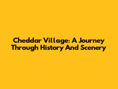Cheddar Village: A Journey Through History And Scenery
