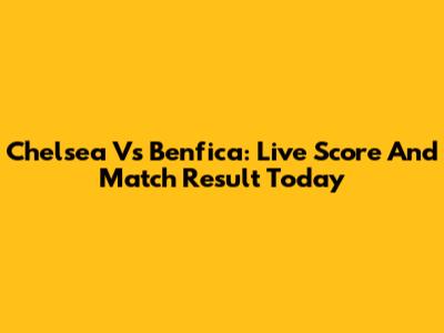 Chelsea Vs Benfica: Live Score And Match Result Today