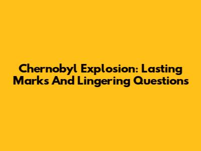 Chernobyl Explosion: Lasting Marks And Lingering Questions