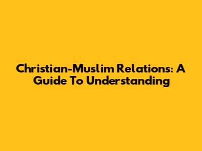 Christian-Muslim Relations: A Guide To Understanding