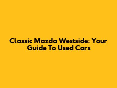 Classic Mazda Westside: Your Guide To Used Cars