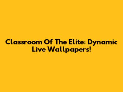 Classroom Of The Elite: Dynamic Live Wallpapers!