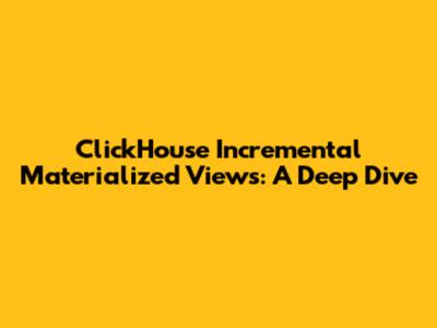 ClickHouse Incremental Materialized Views: A Deep Dive