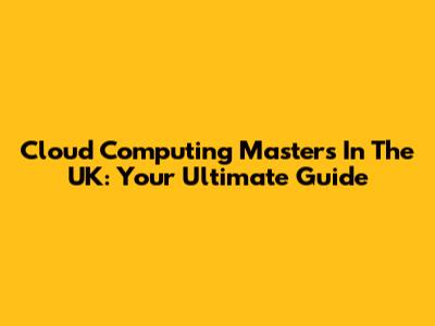 Cloud Computing Masters In The UK: Your Ultimate Guide