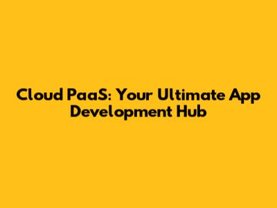 Cloud PaaS: Your Ultimate App Development Hub