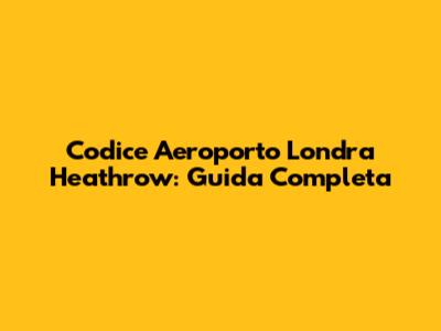 Codice Aeroporto Londra Heathrow: Guida Completa