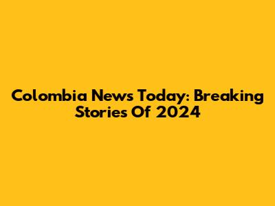 Colombia News Today: Breaking Stories Of 2024