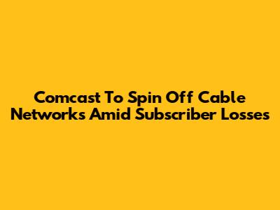 Comcast To Spin Off Cable Networks Amid Subscriber Losses