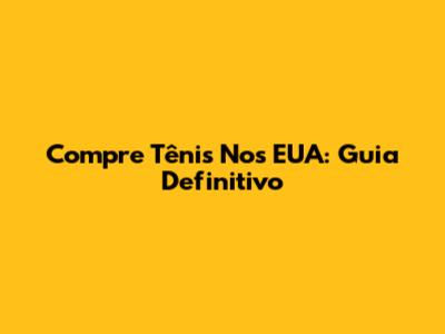 Compre Tênis Nos EUA: Guia Definitivo