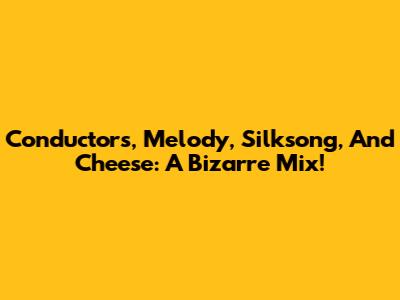 Conductors, Melody, Silksong, And Cheese: A Bizarre Mix!