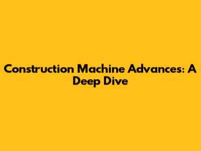 Construction Machine Advances: A Deep Dive